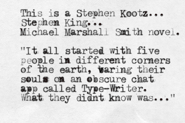 This is a Stephen Kootz... Stephen King... Michael Marshall Smith novel. "It all started with five people in different corners of the earth, v baring their souls on an obscure chat app called Type-Writer. What they didnt know was..." 