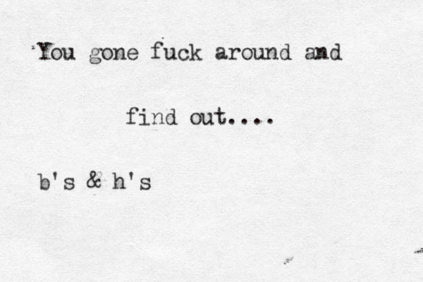 You gone fuck around and find out.... b's & h's 