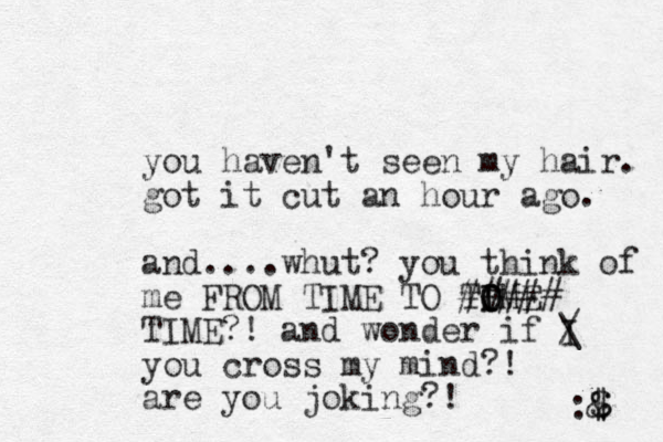you haven't seen my hair. got it cut an hour ago. and....whut? you think of me FROM TIME TO TOME O I I ##### TIME?! and wonder if I / \ you cross my mind?! are you joking?! :& $ $ 