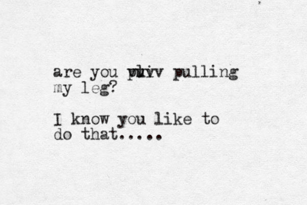 are you pu li vvvv pulling my leg? I know you like to do that.....