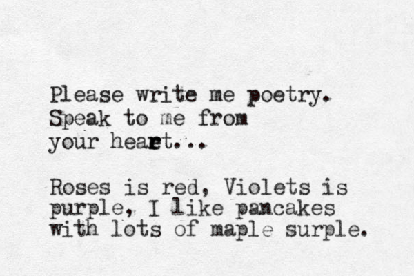 Please write me poetry . Speak to me from your heaet r r r . . . Roses is red, Violets is purple, I like pancakes with lots of maple surple. 