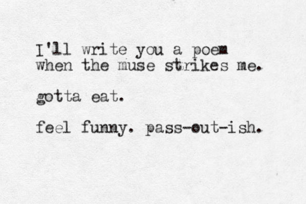 I'll write you a poem when the muse strikes me. gotta eat. feel funny. pass-out-ish. 