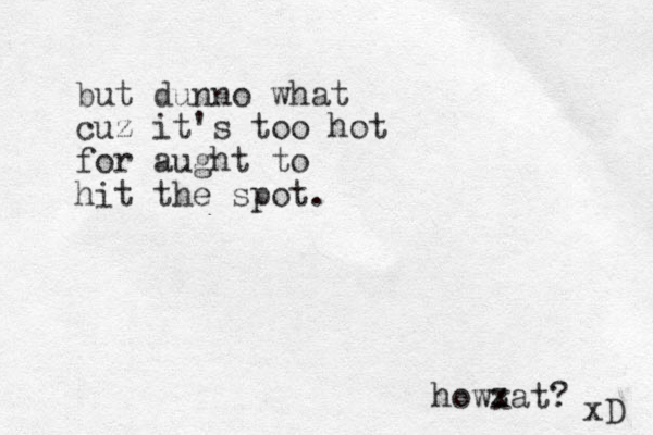 but dunno what cuz it's too hot for aught to hit the spot. howxat? xD z z 