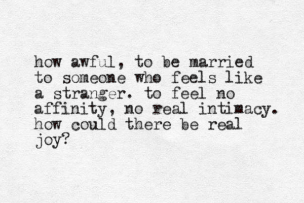 how awful, to be married to someone who feels like a stranger. to feel no affinity, no real intimacy. how could there be real joy?