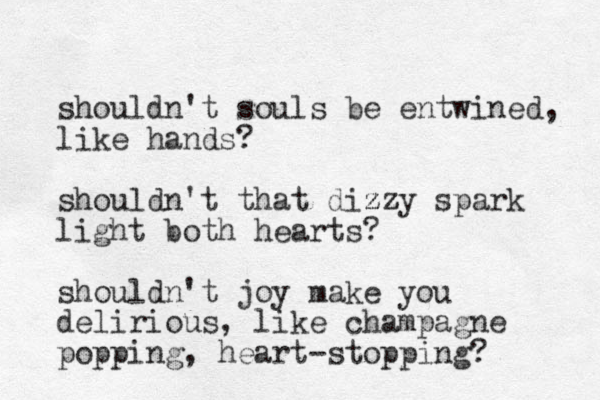 shouldn't souls be entwined, like hands? shouldn't that dizzy zz spark light both hearts? shouldn't joy make you delirious, like champagne popping, heart-stopping? 