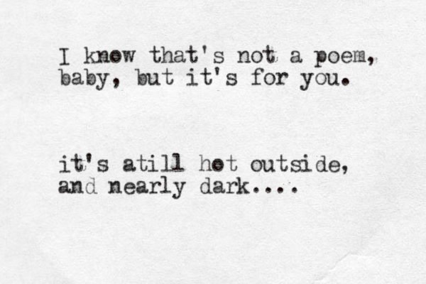 I know that's not a poem, baby, but it's for you. it's atill hot outside, and nearly dark....