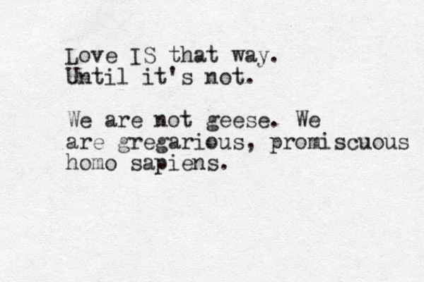 Love IS that way. Until it's not. We are not geese. We are gregarious, promiscuous homo sapiens. 