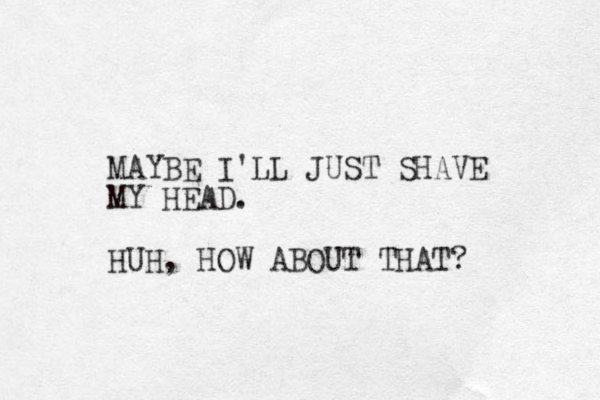 MAYBE I'LL JUST SHAVE MY HEAD. HUH, HOW ABOUT THAT? 
