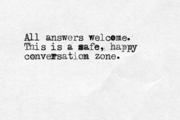 All answers welcome. This is a safe, happy conversation zone.