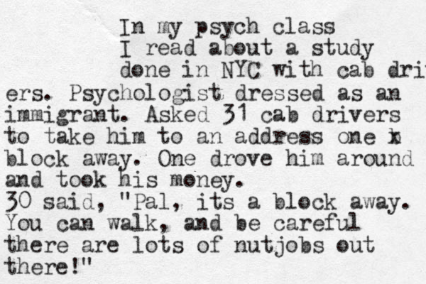 In my psych class I read about a study done in NYC with cab driver ers. Psychologist dressed as an immigrant. Asked 31 cab drivers to take him to an address one b x block away. One drove him around and took his money. 30 said, "Pal, its a block away. You can walk, and be careful there are lots of nutjobs out there!"