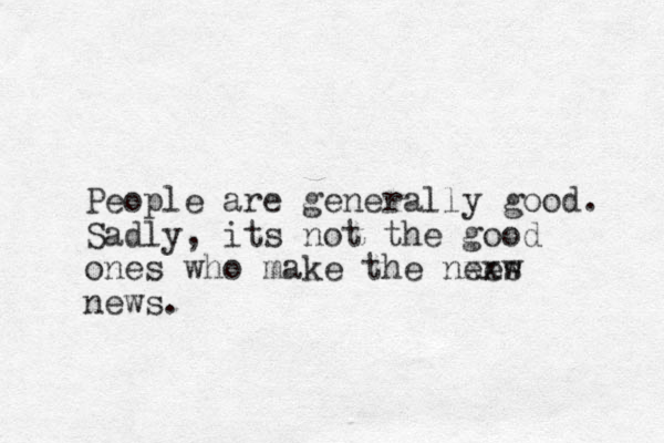 People are generally good. Sadly, its not the good ones who make the nees w xx news.