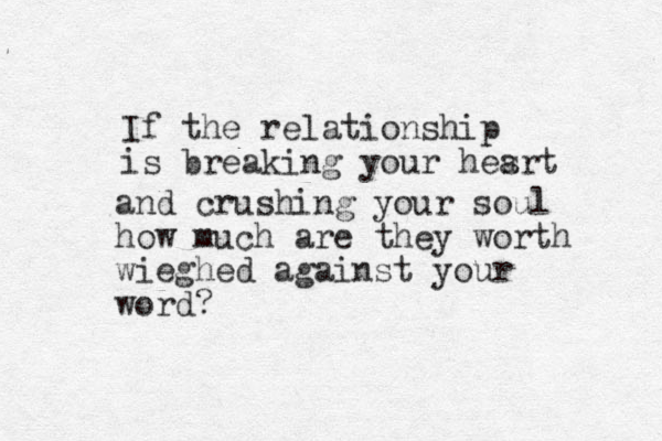 If the relationship is breaking your hesrt a and crushing your soul how much are they worth wieghed against your word?