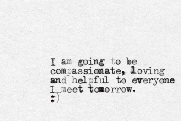 I am going to be compassionate, loving and helpful to everyone I meet tomorrow. :)