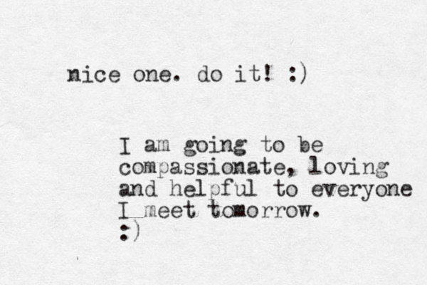 I am going to be compassionate, loving and helpful to everyone I meet tomorrow. :) nice one. do it! :)