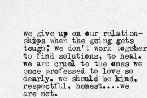 we give up on our relation- shops i i when the going gets tough; we don't work togeher t to find solutions, to heal. we are cruel to the ones we once professed to love so dearly. we should be kind, respectful, honest....we are not.
