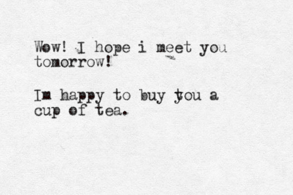 Wow! I hope i meet you tomorrow! Im happy to buy t you a cup of tea.