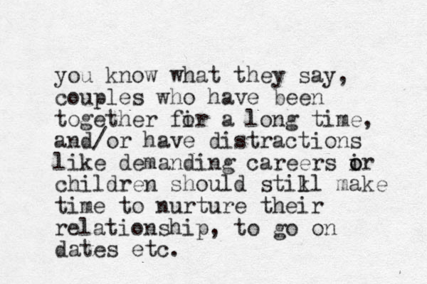 you know what they say, couples who have been together fir a o long time, and/or have distractions like demanding careers ir o o children should stikl l make time to nurture their relationship, to go on dates etc.