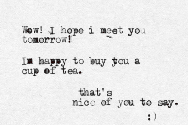 Wow! I hope i meet you tomorrow! Im happy to buy t you a cup of tea. that's i n ce of you to say. :) 