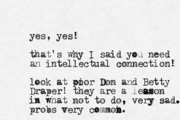 yes, yes! that's why I said you need an intellectual connection! look at oi poor Don and Betty Draper! they are a leason s a in what not to do, very sad. probs very commob n n.