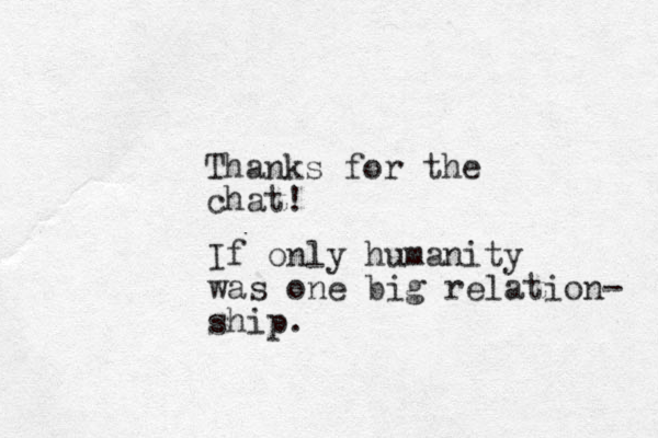 Thanks for the chat! If only humanity was one big relation- ship. 