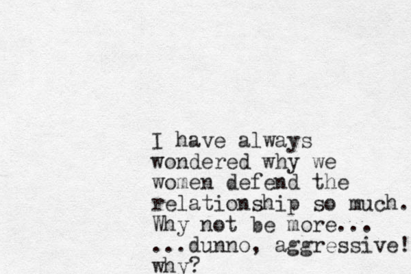 I have always wondered why we women defend the relationship so much. Why not be more... ...dunno, aggressive! why?