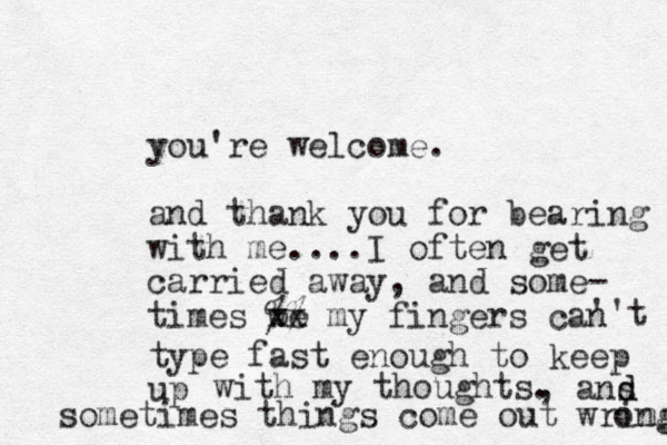 you're welcome. and thank you for bearing with me ....I often get carried away, and some- times we xx %% my fingers can ''t type fast enough to keep up with my thoughts. , ans sometimes things come out wring ong d d 