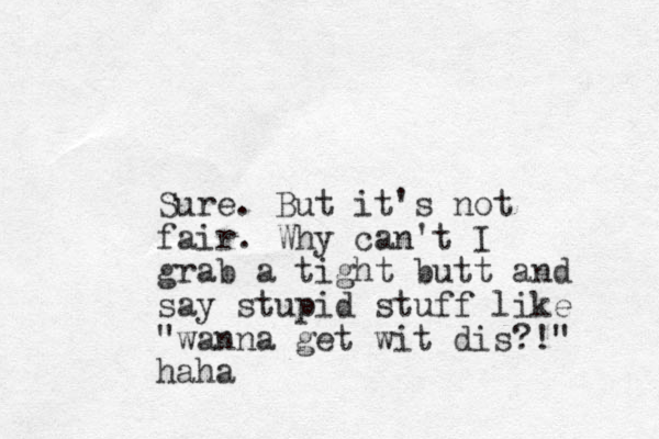 Sure. But it's not fair. Why can't I grab a tight butt and say stupid stuff like "wanna get wit dis?!" haha