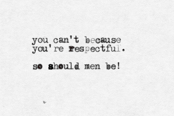 you can't because you're respectful. so ahould men be! s s s 