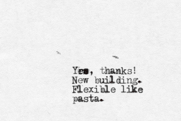 Yrs e e , thanks! New building. Flexible like pasta. 