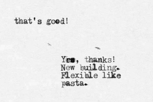 Yrs e e , thanks! New building. Flexible like pasta. that's good! 