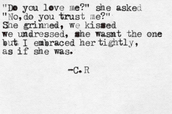 "Do you love me?" she asked "No,do you trust me?" She grinned, we kissed we undressed, she wasnt the one but I embraced her as if she was. tightly, -C.R 