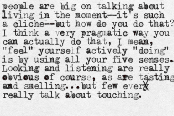 people are big on talking about living in the moment--it's such a cliche--but how do you do that? I think a very pragmatic way you can actually do that, I mean, "feel" yourself actively "doing" is by using all your five senses. Looking and listening are really obvious of course, as are tasting and smelling...but few every really talk about touching. / \ 
