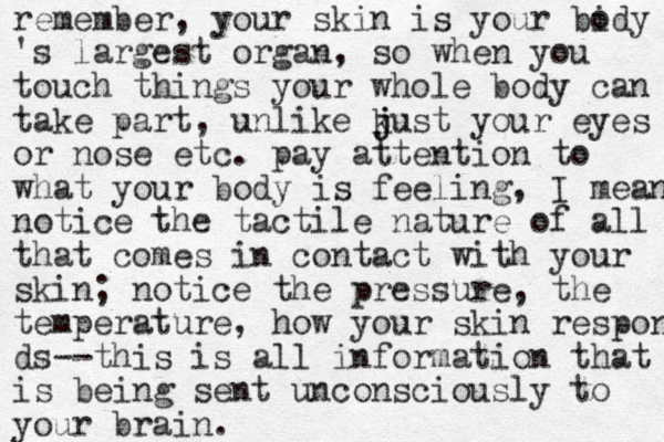 remember, your skin is your bidy o 's largest organ, so when you touch things your whole body can take part, unlike k j just your eyes or nose etc. pay attention to what your body is feeling, I mean notice the tactile nature of all that comes in contact with your skin; notice the pressure, the temperature, how your skin responds ds--this is all information that is being sent unconsciously to your brain.