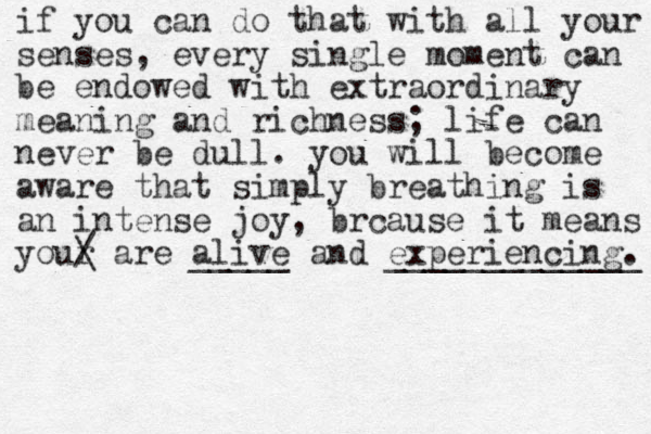 if you can do that with all your senses , every single moment can be endowed with extraordinary meaning and richness; life can never be dull. you will become aware that simply breathing is an intense joy, brcause it means your / \ are alive _____ and experiencing. _____________ 
