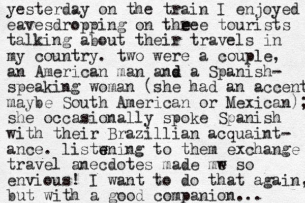 yesterday on the train I enjoyed eavesdropping on theee r e tourists talking about their travels in my country. two were a couple, an American man ans d d a Spanish- speaking woman (she had an accent maybe South American or Mexican); she occasionally spoke Spanish with their Brazil lian acquaint- ance. listwning e e to them exchange travel anecdotes made mw so e envious! I want to do that again, but with a good companion... 