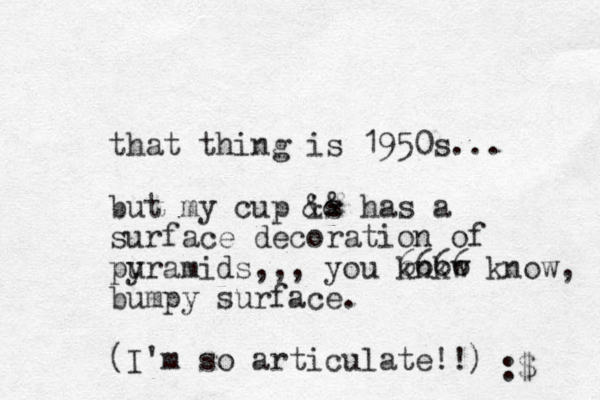 that thing is 1950s... but my cup is && has a surface decoration of puramids y ,,, you knkw 6666 know, bumpy surface. (I'm so articulate!!) :$ 