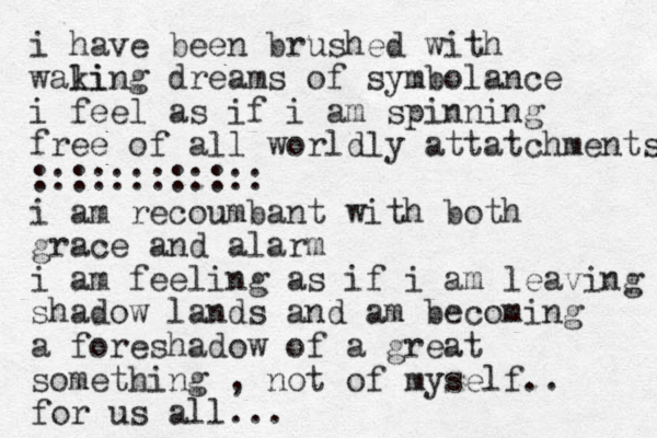 i have been brushed with wali king dreams of symbolance i feel as if i am spinning free of all worldly attatchments :::::::::::: i am recoumbant with both grace and a larm i am feeling as if i am leaving shadow lands and am becoming a foreshadow of a great something , not of myself.. for us all...
