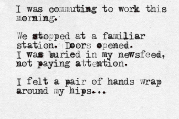 I was commuting to work this morning. We stopped at a familiar station. Doors opened. I was buried in my newsfeed, not paying attention. I felt a pair of hands wrap around my hips...