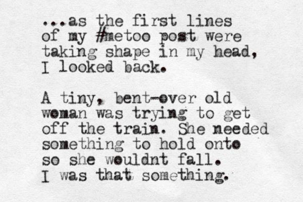 ...as the first lines of my #metoo post were taking shape in my head, I looked back. A tiny, bent-over old woman was trying to get off the train. She needed something to hold onto so she wouldnt fall. I was that something.