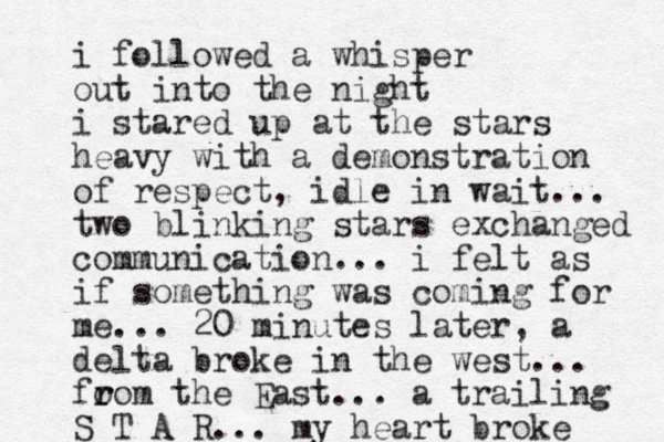 i followed a whisper out into the night i stared up at the stars heavy with a demonstration of respect, idle in wait... two blinking stars exchanged communication... i felt as if something was coming for me... 20 minutes later, a delta broke in the west... fo r rom the East... a trailing S T A R... my heart broke 