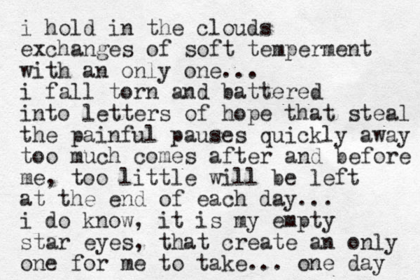 i hold in the clouds exchanges of soft temperment with a n only one... i fall torn and battered into letters of hope that steal the painful pauses quickly away too much comes after and before me, too little will be left at the end of each day... i do know, it is my empty star eyes, that create an only one for me to take... one day 