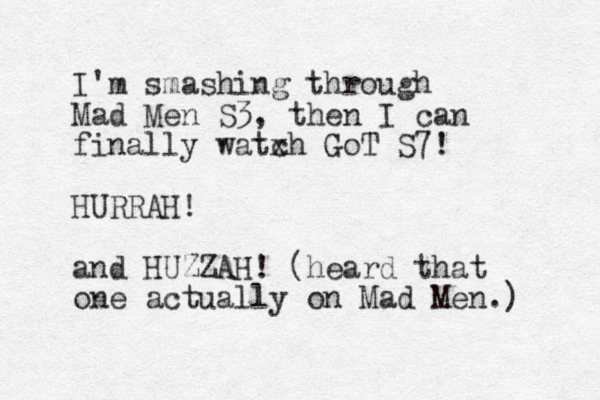 I'm smashing through Mad Men S3, then I can finally watxh GoT c S7! HURRAH! and HUZZAH! (heard that one actually on Mad Men.) 