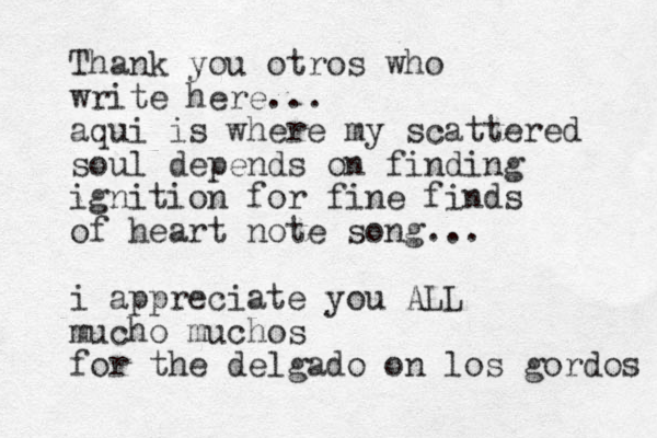 Thank you otros who write here... aqui is where my scattered soul depends on finding ignition for fine finds of heart note song... i appreciate you ALL mucho muchos for the delgado on los gordos 
