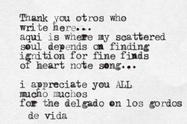 Thank you otros who write here... aqui is where my scattered soul depends on finding ignition for fine finds of heart note song... i appreciate you ALL mucho muchos for the delgado on los gordos de vida