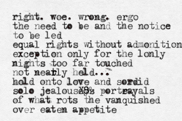 right. woe. wrong. ergo the need to be and the notice to be led equal rights without admonition exception only for the lonly nights too far touched not neat r rly held... hold onto love and sordid solo jealouseys X8 8& porte r rayals of what rots the vanquished over eaten appetite