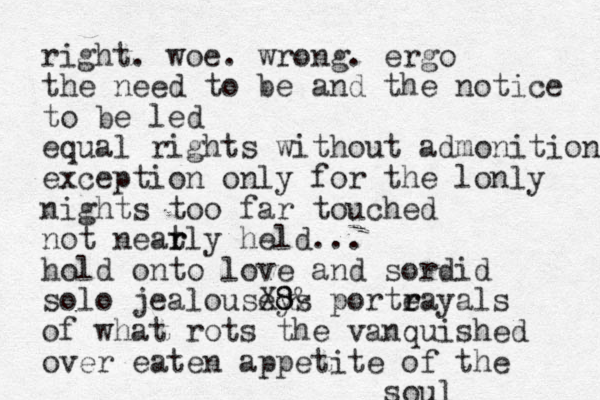right. woe. wrong. ergo the need to be and the notice to be led equal rights without admonition exception only for the lonly nights too far touched not neat r rly held... hold onto love and sordid solo jealouseys X8 8& porte r rayals of what rots the vanquished over eaten appetite of the soul
