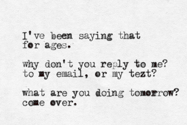 I've been saying that for ages. why don't you reply to me? to my email, or my tezt? what are you doing tomorrow? come over.