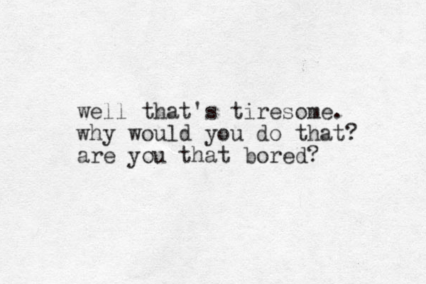 well that's tiresome. why would you do that? are you that bored? 
