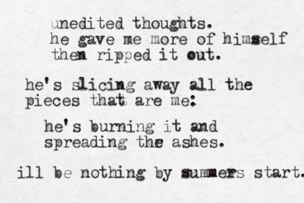 unedited thoughts. he gave me more of himself then ripped it out. he's slicing away all the pieces that are me: he's burning it and spreading thr as e hes. ill be nothing by summers start. 