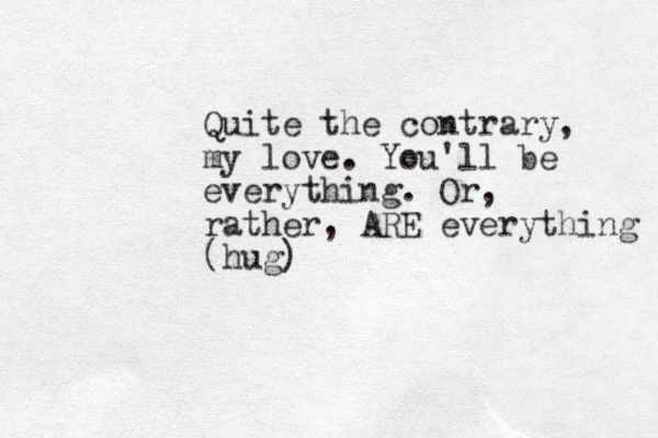 Quite the contrary, my love. You'll be everything. Or, rather, ARE everything (hug)